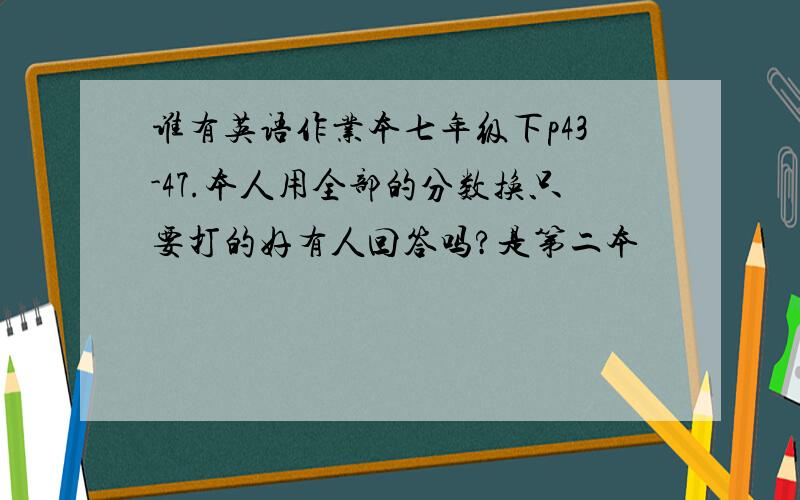 谁有英语作业本七年级下p43-47.本人用全部的分数换只要打的好有人回答吗?是第二本