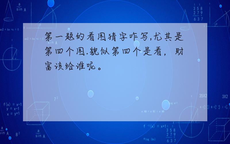 第一题的看图猜字咋写,尤其是第四个图.貌似第四个是看，财富该给谁呢。