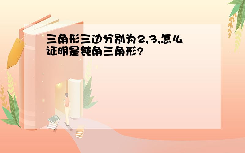 三角形三边分别为2,3,怎么证明是钝角三角形?