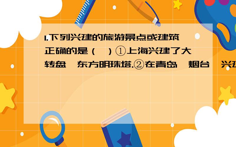 1.下列兴建的旅游景点或建筑正确的是（ ）①上海兴建了大转盘、东方明珠塔.②在青岛、烟台,兴建迪斯尼乐园,可吸引外国游客.③在武陵源风景区兴建民族风格的旅馆满足旅客需要④南昌仿