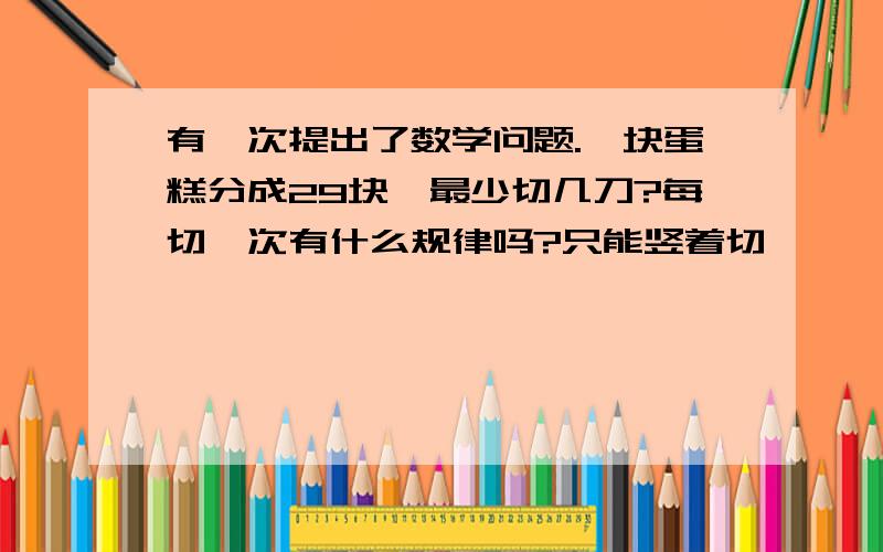 有一次提出了数学问题.一块蛋糕分成29块,最少切几刀?每切一次有什么规律吗?只能竖着切