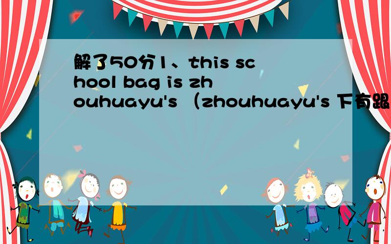 解了50分1、this school bag is zhouhuayu's （zhouhuayu's 下有跟横线.提问）2、they went to see a beijing opera show last week （last week .横线）3、She does her homework carefully everyday （改一般疑问 做否定回答）4、The