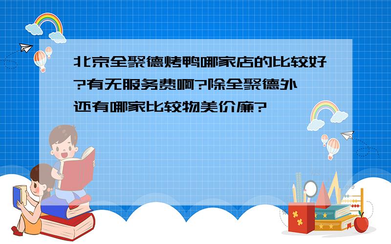 北京全聚德烤鸭哪家店的比较好?有无服务费啊?除全聚德外,还有哪家比较物美价廉?