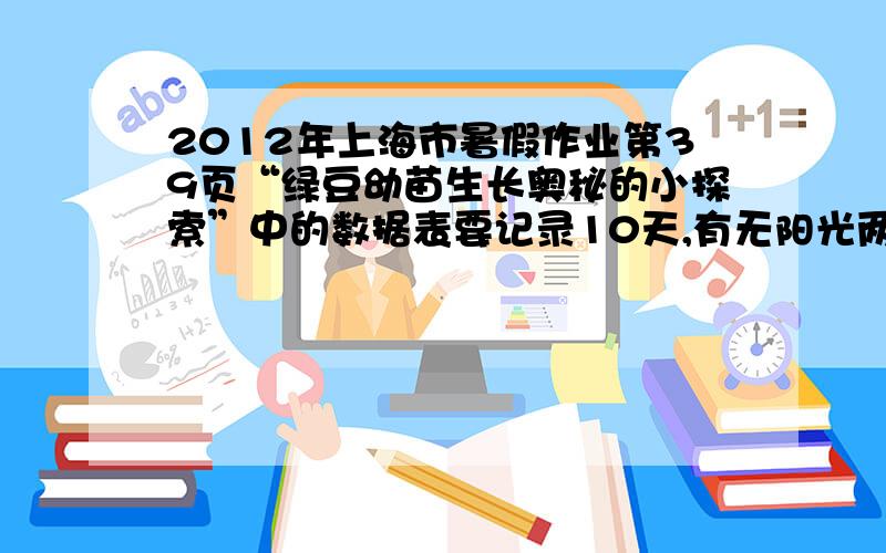 2012年上海市暑假作业第39页“绿豆幼苗生长奥秘的小探索”中的数据表要记录10天,有无阳光两组绿豆的发芽情况.1 23 4 5 注：来自2012七年级暑假生活P39、40