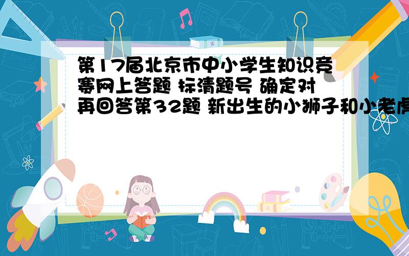 第17届北京市中小学生知识竞赛网上答题 标清题号 确定对再回答第32题 新出生的小狮子和小老虎有牙齿 （判断 2.0分） A、 对 B、 错 第33题 下列鱼类不是软骨鱼的是 （单选 2.0分） A、 鲨鱼