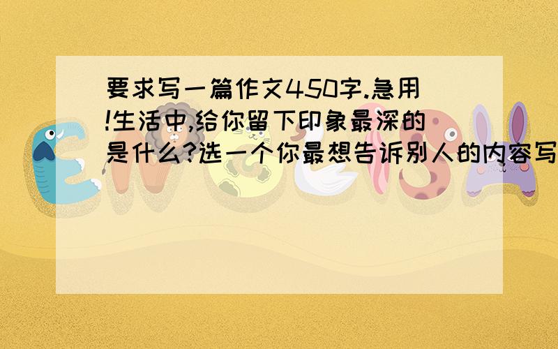 要求写一篇作文450字.急用!生活中,给你留下印象最深的是什么?选一个你最想告诉别人的内容写下来.如:一件事,一个有趣的场景,一个有趣而可爱的动物