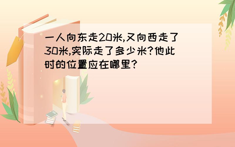 一人向东走20米,又向西走了30米,实际走了多少米?他此时的位置应在哪里?