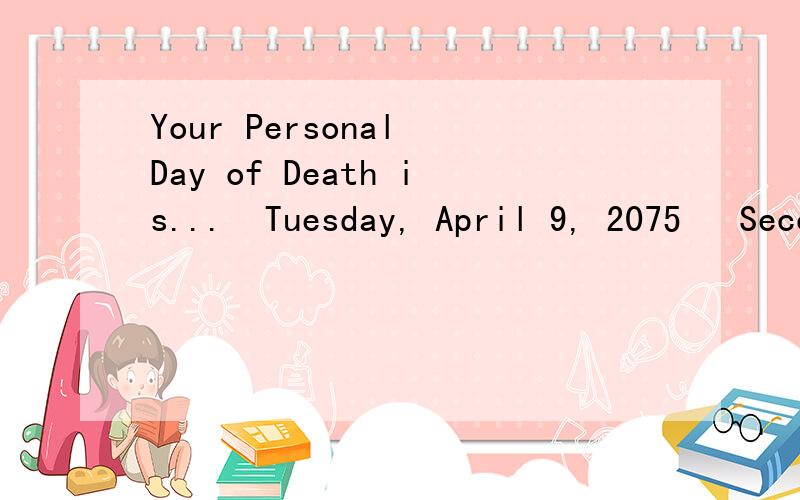 Your Personal Day of Death is...  Tuesday, April 9, 2075   Seconds left to live...2,120,323,716 Delay Your Date of Death How Migraines Impact Quality of Life Gastroesophageal Reflux Disease: What You Should Know A Lack of Sleep or ADHD? 都是什么