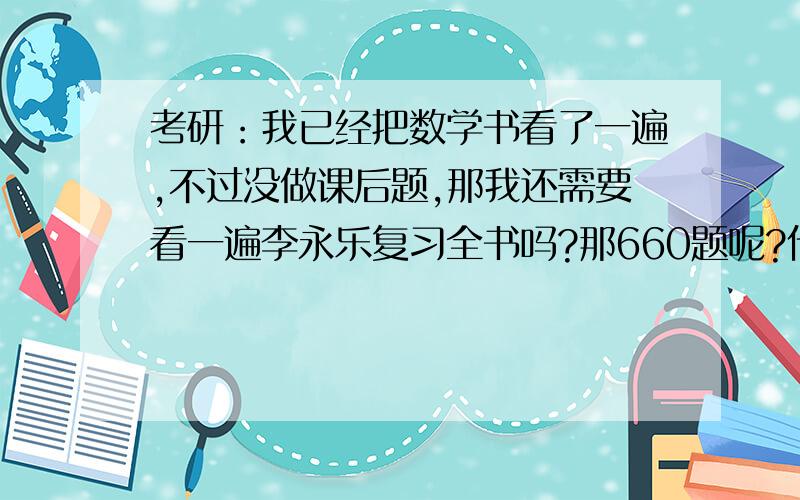 考研：我已经把数学书看了一遍,不过没做课后题,那我还需要看一遍李永乐复习全书吗?那660题呢?什么时候看啊?