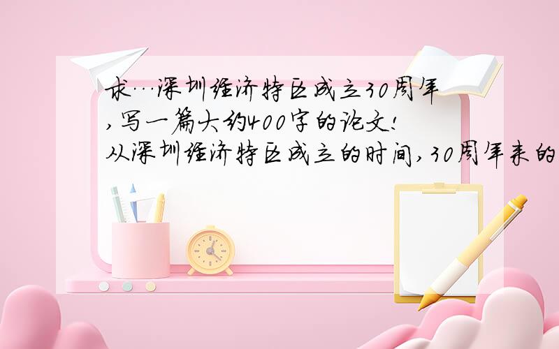 求…深圳经济特区成立30周年,写一篇大约400字的论文!从深圳经济特区成立的时间,30周年来的成就!地理优势!自己的的感想!及对深圳的建议!这5个方面写一篇400字的论文!十分感谢!能够有更长