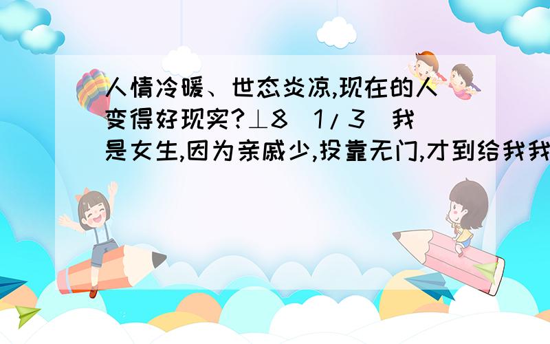 人情冷暖、世态炎凉,现在的人变得好现实?⊥8[1/3]我是女生,因为亲戚少,投靠无门,才到给我我姐姐打工,上班时间十三小时,月薪1300包吃住,可是没想到她现在有了一点小钱,就对我冷眼相对⊥8[2