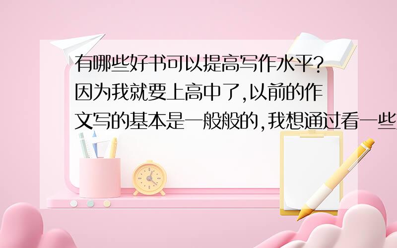 有哪些好书可以提高写作水平?因为我就要上高中了,以前的作文写的基本是一般般的,我想通过看一些好书来提高自己的写作水平、文学素养.希望大家可以推荐一些好书给我,最好不要太高深