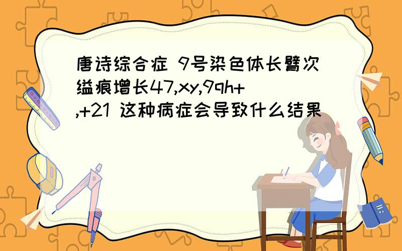 唐诗综合症 9号染色体长臂次缢痕增长47,xy,9qh+,+21 这种病症会导致什么结果