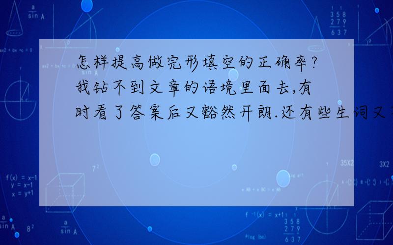 怎样提高做完形填空的正确率?我钻不到文章的语境里面去,有时看了答案后又豁然开朗.还有些生词又不知道,造成理解困难,每次做下来,总共20题我就要错7,8题,What can I do?渴望指导.