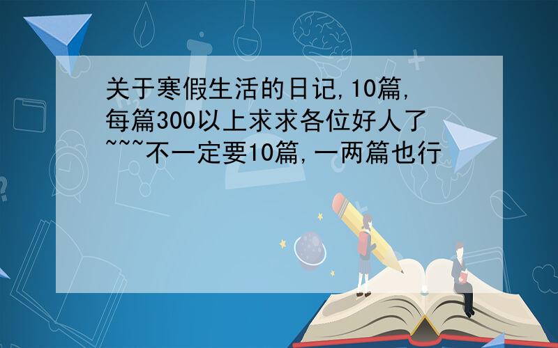 关于寒假生活的日记,10篇,每篇300以上求求各位好人了~~~不一定要10篇,一两篇也行