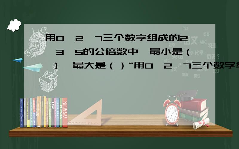 用0、2、7三个数字组成的2、3、5的公倍数中,最小是（ ）,最大是（）“用0、2、7三个数字组成的2、3、5的公倍数中,最小是（ ）,最大是（ 急死了!在3天里给我答案8月1日要交上去的!