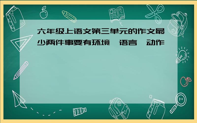 六年级上语文第三单元的作文最少两件事要有环境,语言,动作,