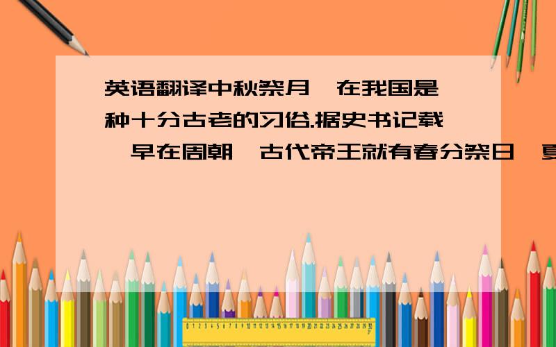 英语翻译中秋祭月,在我国是一种十分古老的习俗.据史书记载,早在周朝,古代帝王就有春分祭日、夏至祭地、秋分祭月、冬至祭天的习俗.其祭祀的场所称为日坛、地坛、月坛、天坛.分设在东