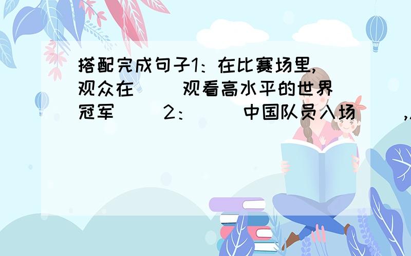 搭配完成句子1：在比赛场里,观众在( )观看高水平的世界冠军( )2：（ ）中国队员入场（ ）,人们欢呼着；“中国!容国团!”3：在（ ）的中华人民共和国歌声中,五星红旗（ ）起来了.4：他们