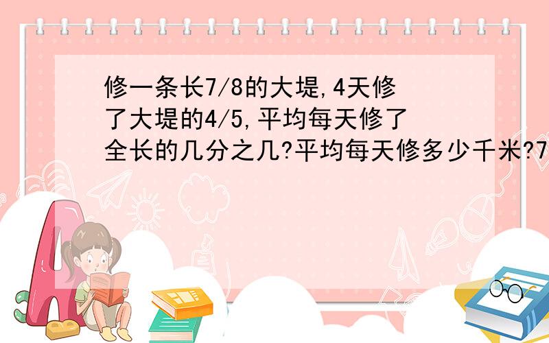 修一条长7/8的大堤,4天修了大堤的4/5,平均每天修了全长的几分之几?平均每天修多少千米?7/8千米