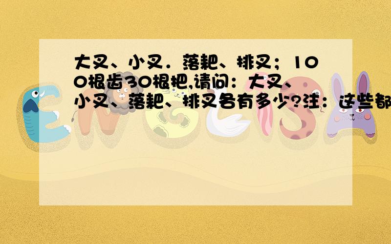 大叉、小叉．落耙、排叉；100根齿30根把,请问：大叉、小叉、落耙、排叉各有多少?注：这些都是打麦子用的工具( 19 世纪）；大叉3 根齿、小叉4 根齿、落耙5 根齿、排叉6 根齿,它们这些全部