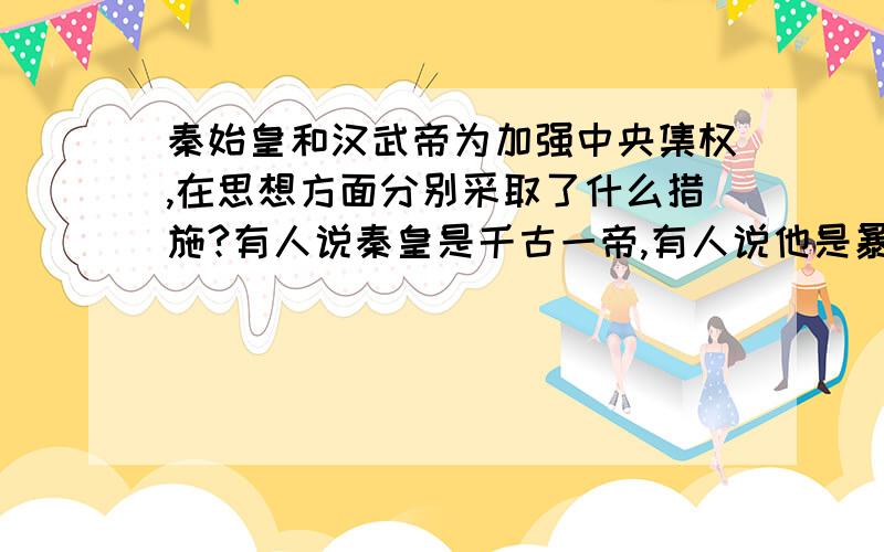 秦始皇和汉武帝为加强中央集权,在思想方面分别采取了什么措施?有人说秦皇是千古一帝,有人说他是暴君,你眼中的他是个什么样的人?（注意评价人物要全面）