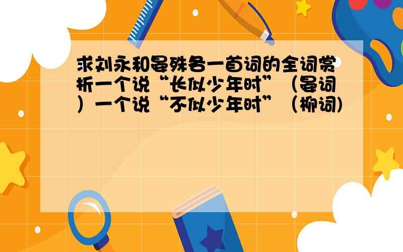 求刘永和晏殊各一首词的全词赏析一个说“长似少年时”（晏词）一个说“不似少年时”（柳词)