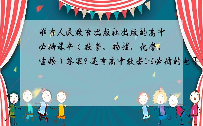 谁有人民教育出版社出版的高中必修课本（数学、物理、化学、生物）答案?还有高中数学1-5必修的电子书.我要全部的.