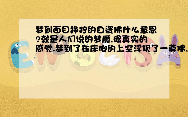 梦到面目狰狞的白瓷佛什么意思?就是人们说的梦魇,很真实的感觉.梦到了在床脚的上空浮现了一尊佛,是白瓷的面目狰狞,两手背后,慢慢浮现出来后掉到了床上.注：外婆是信奉佛教的,本人也