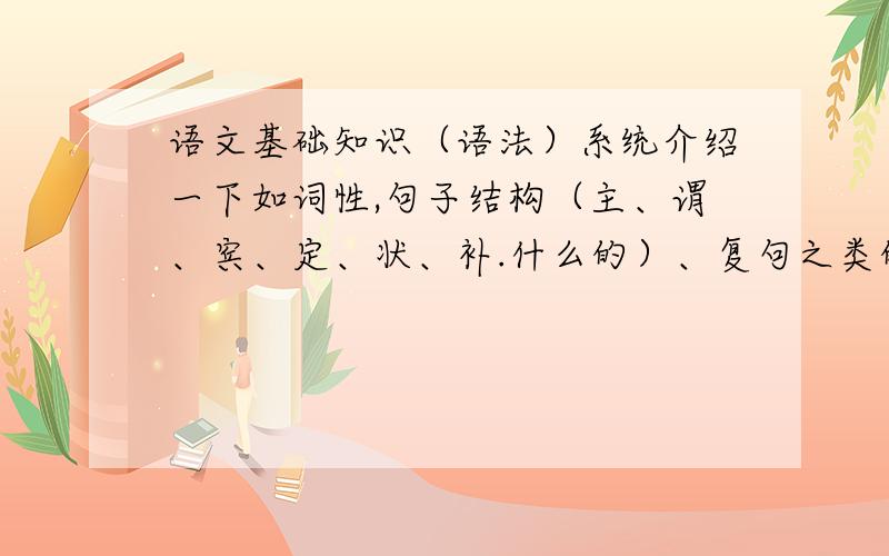 语文基础知识（语法）系统介绍一下如词性,句子结构（主、谓、宾、定、状、补.什么的）、复句之类的,反正跟语文语法有关的统统抛上来啦~