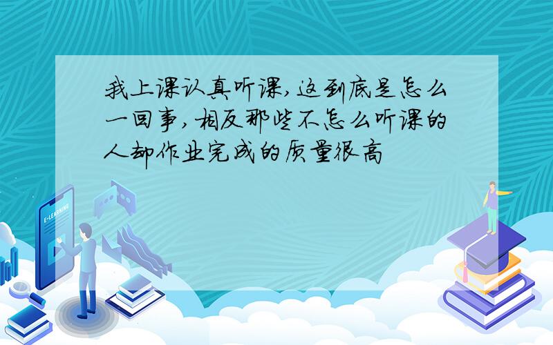 我上课认真听课,这到底是怎么一回事,相反那些不怎么听课的人却作业完成的质量很高