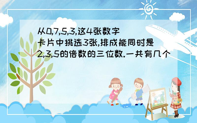 从0,7,5,3,这4张数字卡片中挑选3张,排成能同时是2,3,5的倍数的三位数.一共有几个