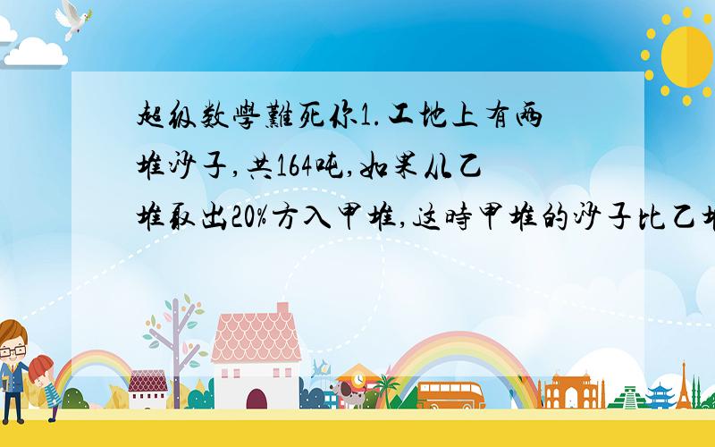 超级数学难死你1.工地上有两堆沙子,共164吨,如果从乙堆取出20%方入甲堆,这时甲堆的沙子比乙堆多12吨,乙堆原来有沙子多少吨?（用方程解）2.用绳侧楼高,绳对折比楼高出2又3分之2米,绳三折比