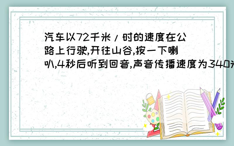 汽车以72千米/时的速度在公路上行驶,开往山谷,按一下喇叭,4秒后听到回音,声音传播速度为340米/秒,求汽车距山谷有多远?