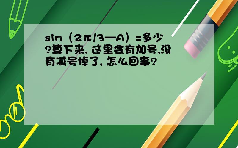 sin（2π/3—A）=多少?算下来, 这里会有加号,没有减号掉了, 怎么回事?