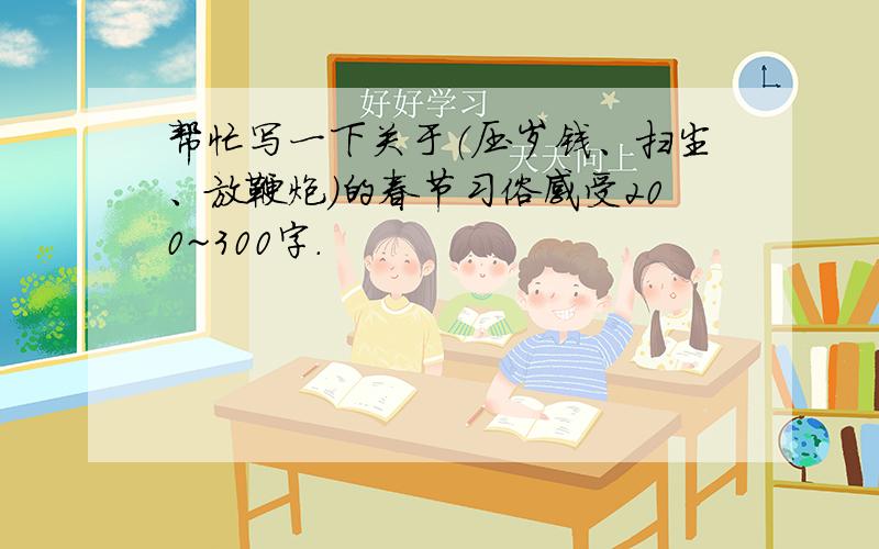 帮忙写一下关于（压岁钱、扫尘、放鞭炮）的春节习俗感受200~300字.