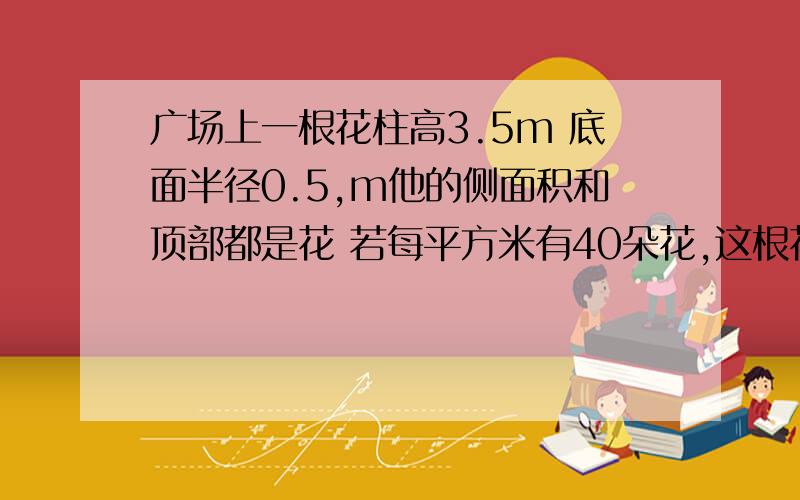 广场上一根花柱高3.5m 底面半径0.5,m他的侧面积和顶部都是花 若每平方米有40朵花,这根花柱上有多少朵花?