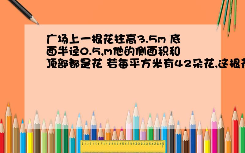 广场上一根花柱高3.5m 底面半径0.5,m他的侧面积和顶部都是花 若每平方米有42朵花,这根花柱上有多少朵花