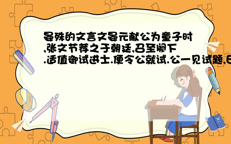 晏殊的文言文晏元献公为童子时,张文节荐之于朝廷,召至阙下.适值御试进士.便令公就试.公一见试题,曰：“臣十日前已作此赋,有赋草尚在,乞别命题.”上极爱其不隐.及为馆职,时天下无事,许