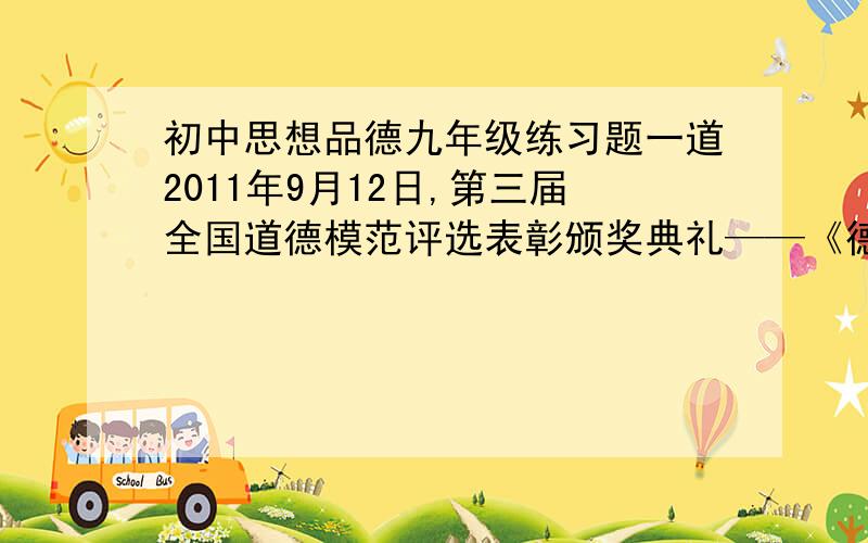 初中思想品德九年级练习题一道2011年9月12日,第三届全国道德模范评选表彰颁奖典礼——《德耀中华》在北京举行.六年来,全国道德模范评选旨在褒奖群众身边看得见、摸得着、学得到的“平