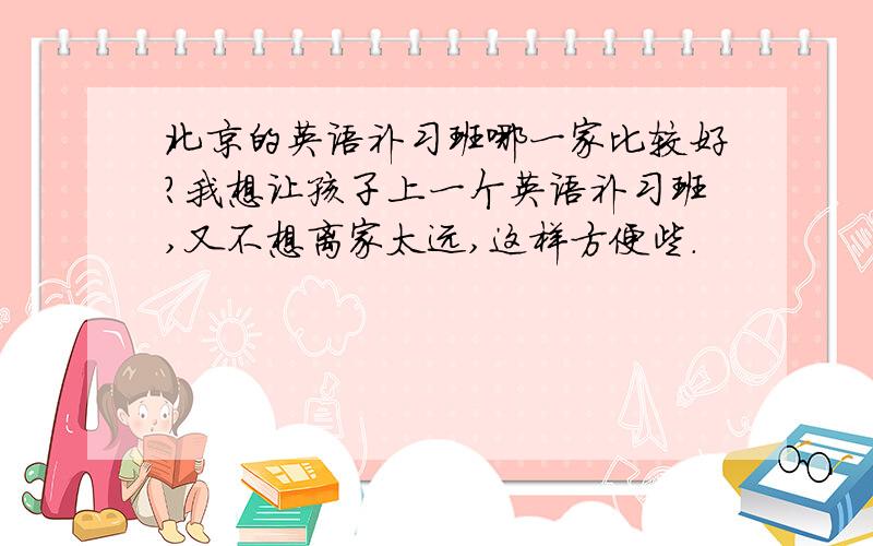 北京的英语补习班哪一家比较好?我想让孩子上一个英语补习班,又不想离家太远,这样方便些.