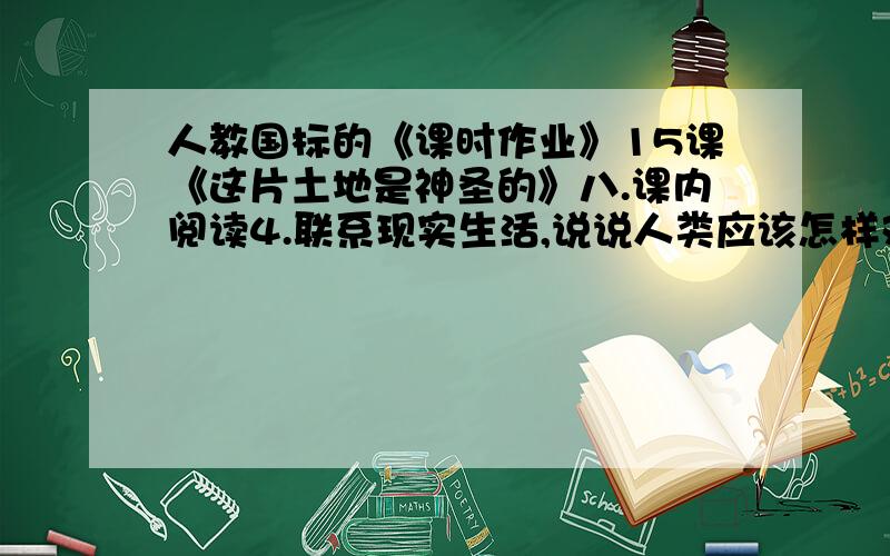 人教国标的《课时作业》15课《这片土地是神圣的》八.课内阅读4.联系现实生活,说说人类应该怎样对待大地母亲.我要的是50字左右的 O__O