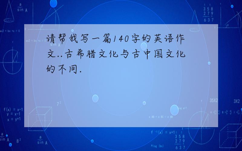 请帮我写一篇140字的英语作文..古希腊文化与古中国文化的不同.