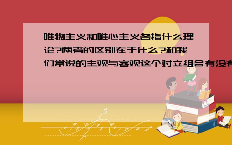 唯物主义和唯心主义各指什么理论?两者的区别在于什么?和我们常说的主观与客观这个对立组合有没有什么关