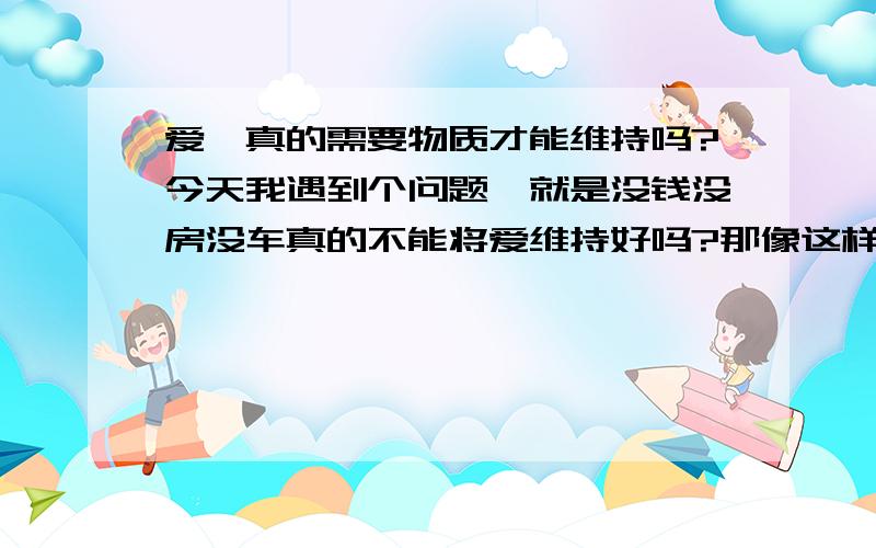 爱,真的需要物质才能维持吗?今天我遇到个问题,就是没钱没房没车真的不能将爱维持好吗?那像这样的女人还要吗?