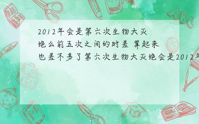 2012年会是第六次生物大灭绝么前五次之间的时差 算起来也差不多了第六次生物大灭绝会是2012年 么