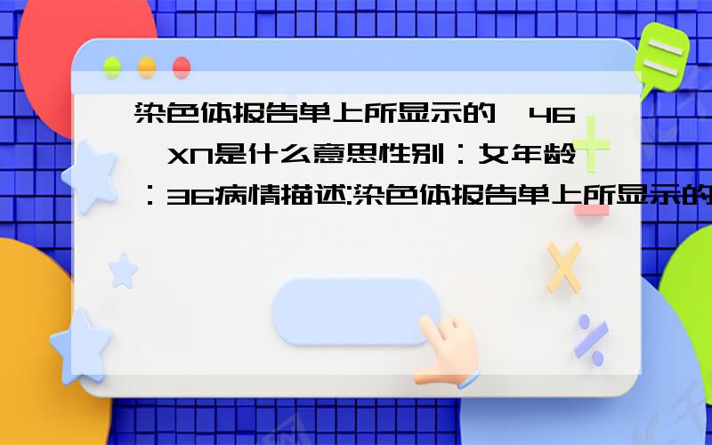 染色体报告单上所显示的,46,XN是什么意思性别：女年龄：36病情描述:染色体报告单上所显示的数据,46,XN是什么意思,请帮忙解释一下,谢谢曾经治疗情况及是否有过敏、遗传病史:无想得到怎样