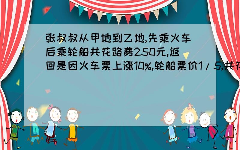 张叔叔从甲地到乙地,先乘火车后乘轮船共花路费250元,返回是因火车票上涨10%,轮船票价1/5,共花路费280元快张叔叔从甲地到乙地，先乘火车后乘轮船共花路费250元，返回是因火车票上涨10%，轮