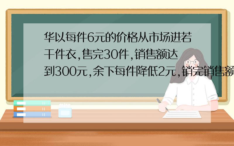 华以每件6元的价格从市场进若干件衣,售完30件,销售额达到300元,余下每件降低2元,销完销售额为380元.要把思路和过程及答案写清楚但不要太复杂,此同学得了多少纯收入