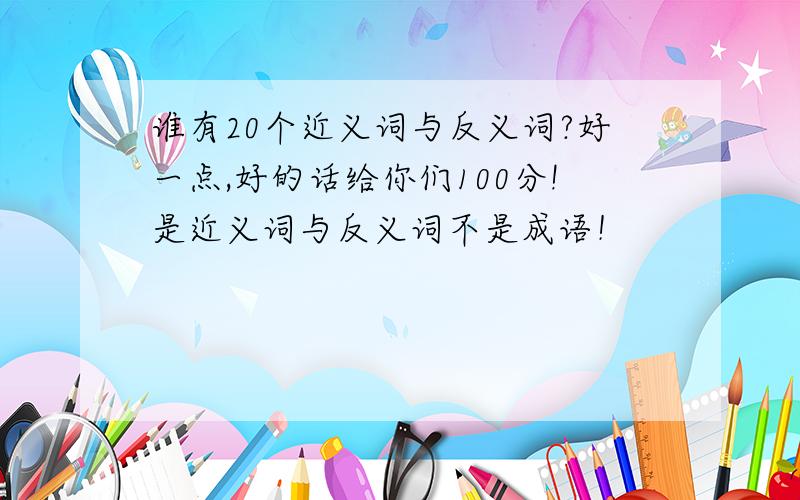 谁有20个近义词与反义词?好一点,好的话给你们100分!是近义词与反义词不是成语！